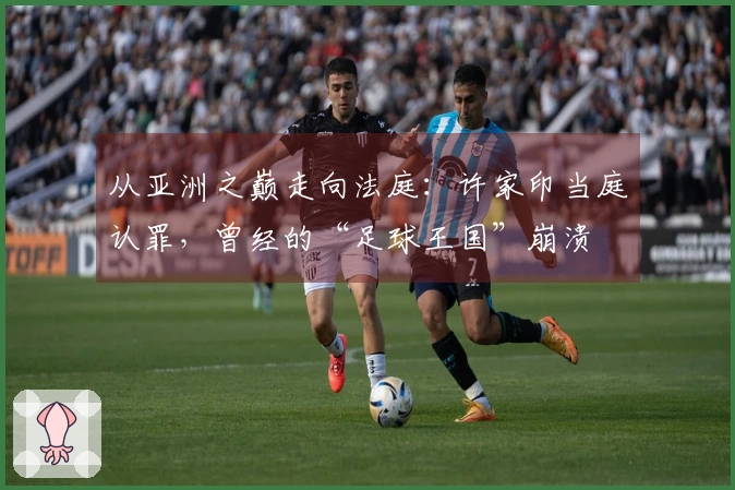 从亚洲之巅走向法庭：许家印当庭认罪，曾经的“足球王国”崩溃