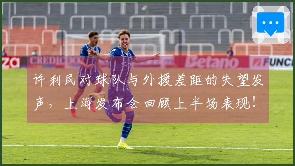 许利民对球队与外援差距的失望发声，上海发布会回顾上半场表现！