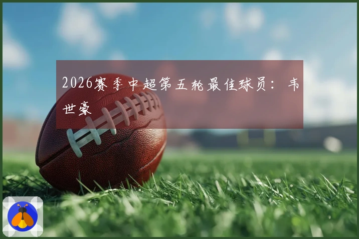 2026赛季中超第五轮最佳球员：韦世豪