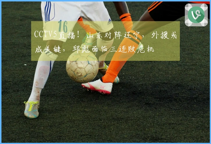 CCTV5直播！山东对阵辽宁，外援或成关键，邱彪面临三连败危机