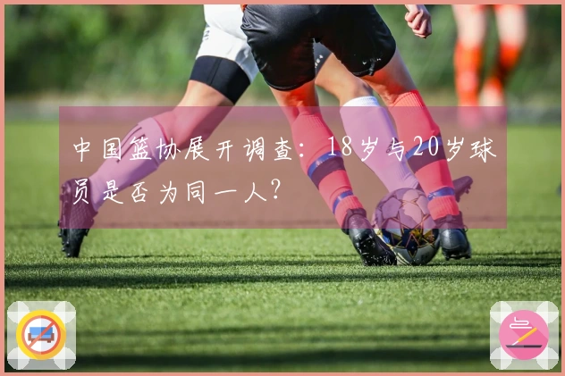中国篮协展开调查：18岁与20岁球员是否为同一人？