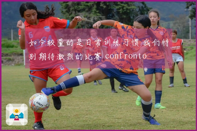 如今较量的是日常训练习惯 我们特别期待激烈的比赛 confronto