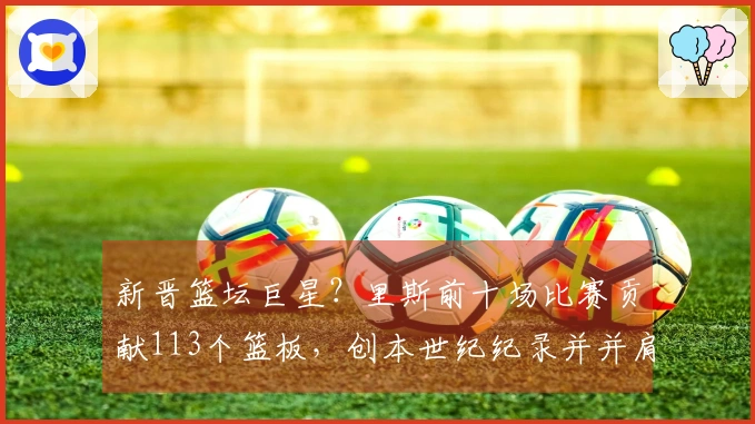 新晋篮坛巨星？里斯前十场比赛贡献113个篮板，创本世纪纪录并并肩“鲨鱼”与“石佛”