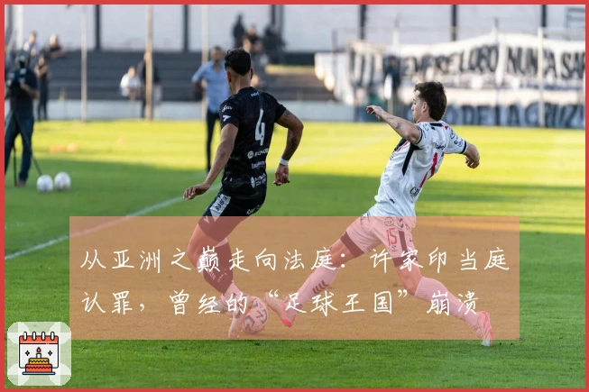 从亚洲之巅走向法庭：许家印当庭认罪，曾经的“足球王国”崩溃