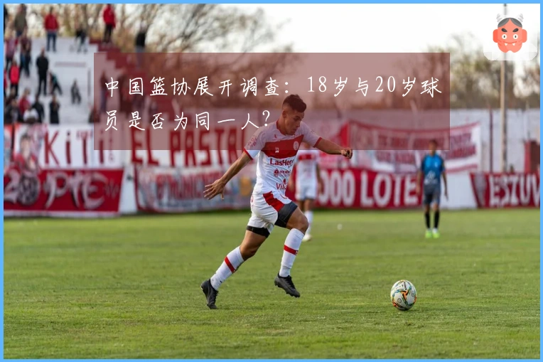 中国篮协展开调查：18岁与20岁球员是否为同一人？