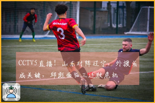 CCTV5直播！山东对阵辽宁，外援或成关键，邱彪面临三连败危机