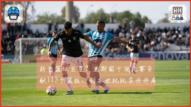 新晋篮坛巨星？里斯前十场比赛贡献113个篮板，创本世纪纪录并并肩“鲨鱼”与“石佛”