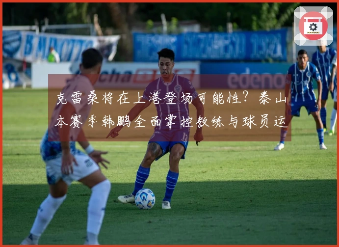 克雷桑将在上港登场可能性？泰山本赛季韩鹏全面掌控教练与球员运用