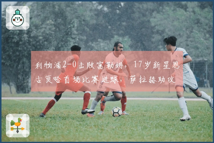 利物浦2-0击败富勒姆，17岁新星恩古莫哈首场比赛进球，萨拉赫助攻