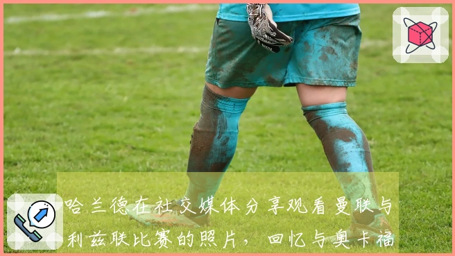 哈兰德在社交媒体分享观看曼联与利兹联比赛的照片，回忆与奥卡福的队友时光