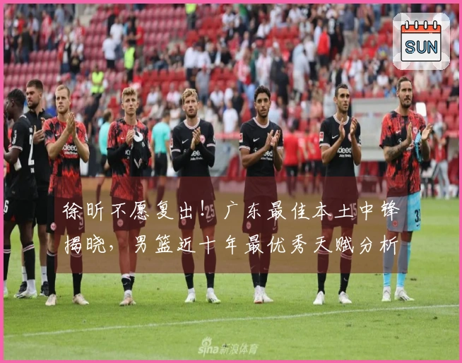 徐昕不愿复出！广东最佳本土中锋揭晓，男篮近十年最优秀天赋分析