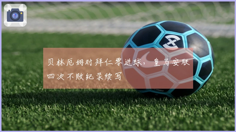 贝林厄姆对拜仁零进球，皇马安联四次不败纪录续写