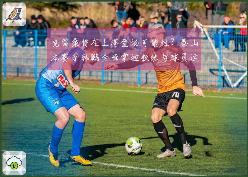 克雷桑将在上港登场可能性？泰山本赛季韩鹏全面掌控教练与球员运用