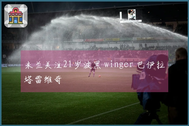 米兰关注21岁波黑 winger 巴伊拉塔雷维奇