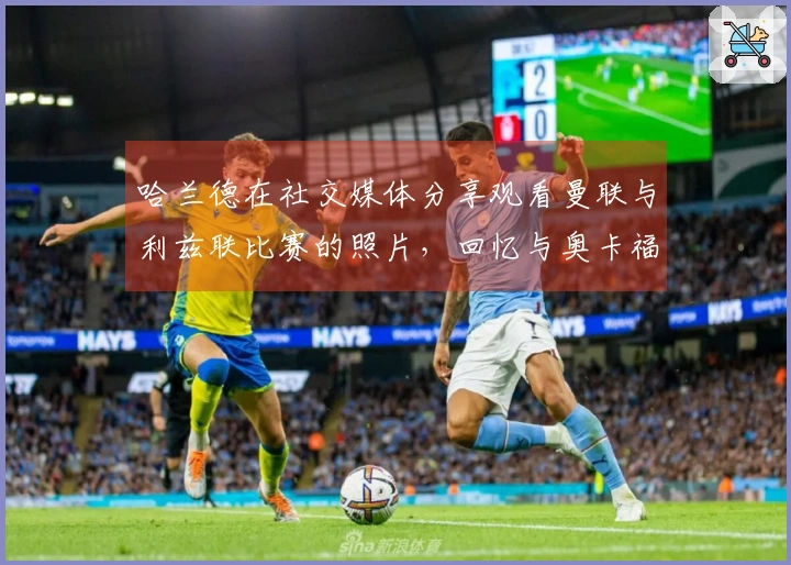 哈兰德在社交媒体分享观看曼联与利兹联比赛的照片，回忆与奥卡福的队友时光